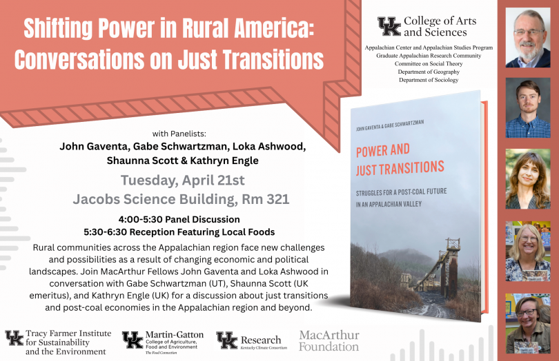 Event poster for "Shifting Power in Rural America: Conversations on Just Transitions," a panel discussion on Tuesday, April 21st from 4:00–5:30 PM in Jacobs Science Building, Room 321, followed by a reception from 5:30–6:30 PM. Panelists include MacArthur Fellows John Gaventa and Loka Ashwood, along with Gabe Schwartzman, Shaunna Scott, and Kathryn Engle. The event addresses just transitions and post-coal economies in Appalachia. Sponsored by the University of Kentucky College of Arts and Sciences and several campus departments, the Tracy Farmer Institute for Sustainability and the Environment, Martin-Gatton College of Agriculture, Kentucky Climate Consortium, and the MacArthur Foundation. The poster features headshots of the five panelists and a cover image of the book Power and Just Transitions: Struggles for a Post-Coal Future in an Appalachian Valley by Gaventa and Schwartzman.